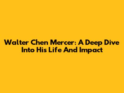 Walter Chen Mercer: A Deep Dive Into His Life And Impact