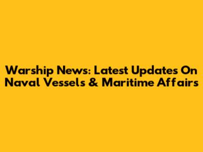 Warship News: Latest Updates On Naval Vessels & Maritime Affairs