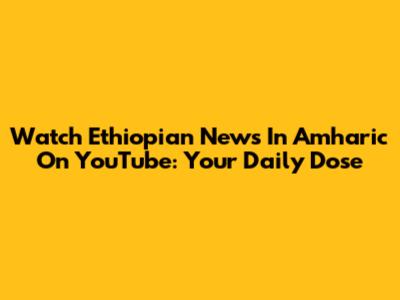 Watch Ethiopian News In Amharic On YouTube: Your Daily Dose