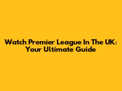 Watch Premier League In The UK: Your Ultimate Guide