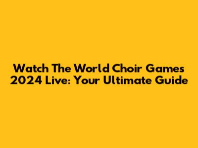 Watch The World Choir Games 2024 Live: Your Ultimate Guide