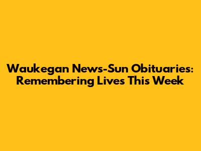 Waukegan News-Sun Obituaries: Remembering Lives This Week