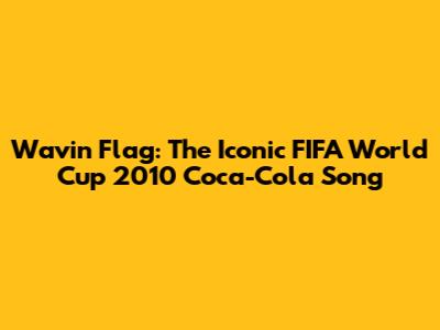 Wavin' Flag: The Iconic FIFA World Cup 2010 Coca-Cola Song