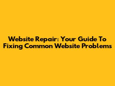 Website Repair: Your Guide To Fixing Common Website Problems