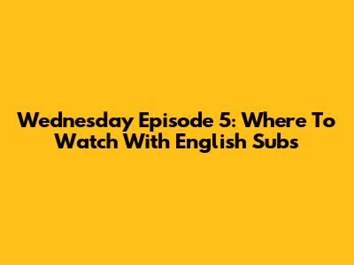Wednesday Episode 5: Where To Watch With English Subs