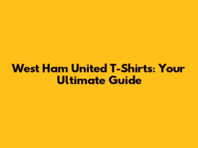 West Ham United T-Shirts: Your Ultimate Guide
