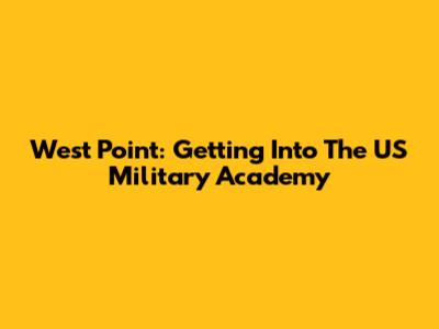 West Point: Getting Into The US Military Academy