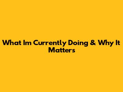 What I'm Currently Doing & Why It Matters