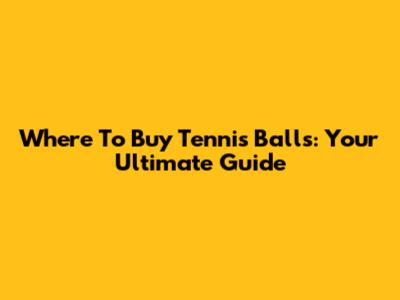 Where To Buy Tennis Balls: Your Ultimate Guide