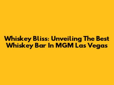 Whiskey Bliss: Unveiling The Best Whiskey Bar In MGM Las Vegas