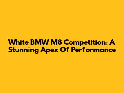 White BMW M8 Competition: A Stunning Apex Of Performance