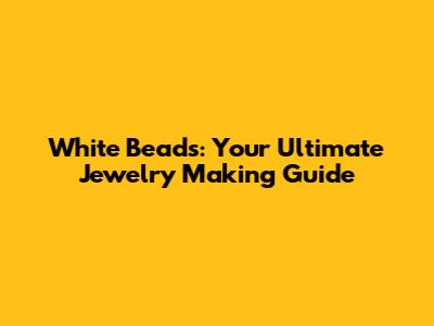 White Beads: Your Ultimate Jewelry Making Guide
