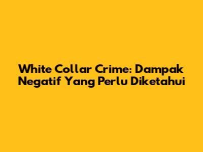 White Collar Crime: Dampak Negatif Yang Perlu Diketahui