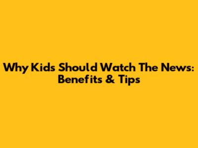 Why Kids Should Watch The News: Benefits & Tips