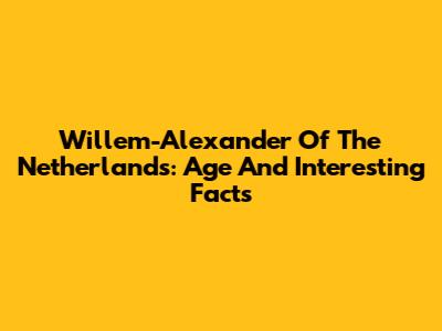 Willem-Alexander Of The Netherlands: Age And Interesting Facts