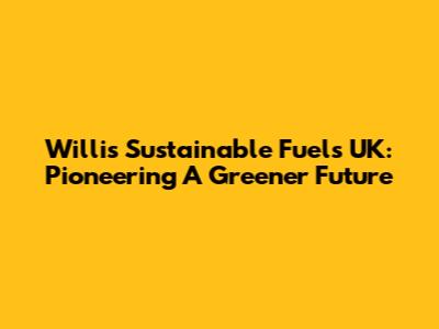 Willis Sustainable Fuels UK: Pioneering A Greener Future