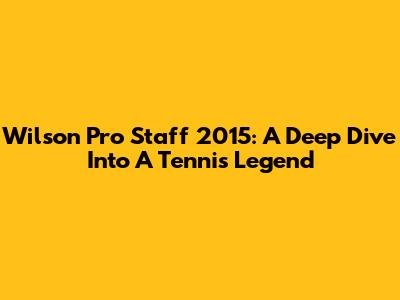 Wilson Pro Staff 2015: A Deep Dive Into A Tennis Legend