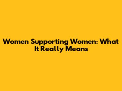 Women Supporting Women: What It Really Means