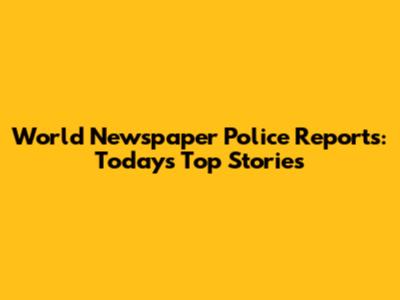 World Newspaper Police Reports: Today's Top Stories
