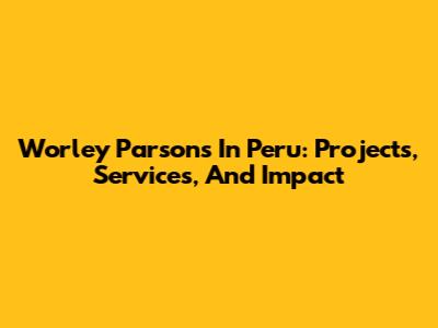 Worley Parsons In Peru: Projects, Services, And Impact
