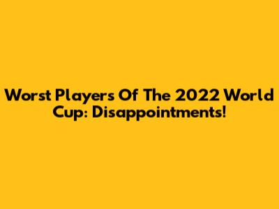 Worst Players Of The 2022 World Cup: Disappointments!
