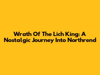 Wrath Of The Lich King: A Nostalgic Journey Into Northrend