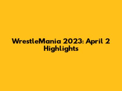 WrestleMania 2023: April 2 Highlights
