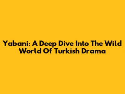 Yabani: A Deep Dive Into The Wild World Of Turkish Drama