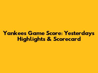 Yankees Game Score: Yesterday's Highlights & Scorecard