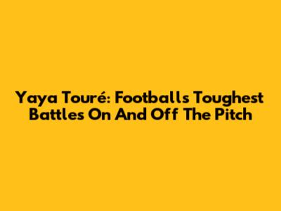 Yaya Touré: Football's Toughest Battles On And Off The Pitch