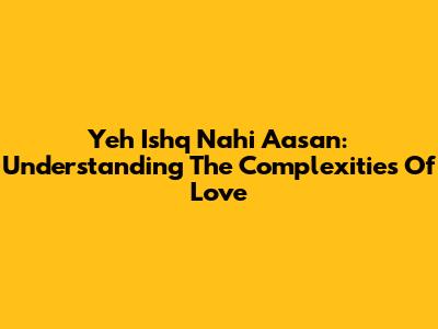 Yeh Ishq Nahi Aasan: Understanding The Complexities Of Love
