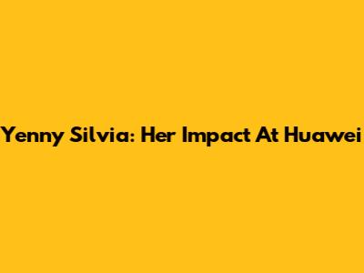 Yenny Silvia: Her Impact At Huawei
