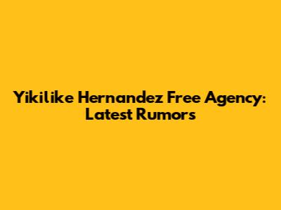 Yikilike Hernandez Free Agency: Latest Rumors