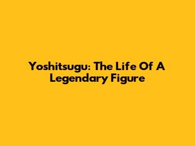 Yoshitsugu: The Life Of A Legendary Figure