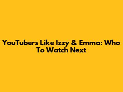 YouTubers Like Izzy & Emma: Who To Watch Next