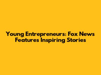 Young Entrepreneurs: Fox News Features Inspiring Stories