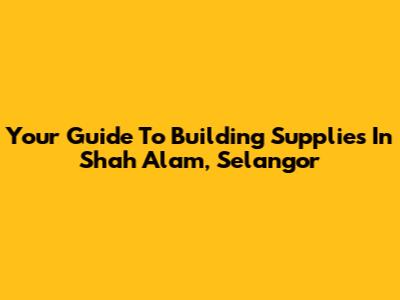 Your Guide To Building Supplies In Shah Alam, Selangor