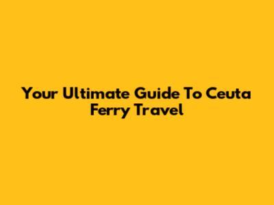 Your Ultimate Guide To Ceuta Ferry Travel