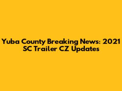 Yuba County Breaking News: 2021 SC Trailer CZ Updates