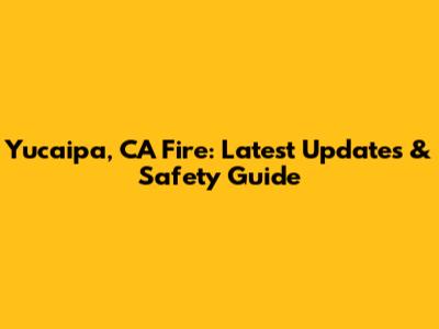 Yucaipa, CA Fire: Latest Updates & Safety Guide
