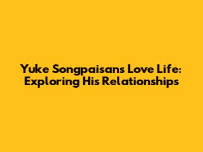 Yuke Songpaisan's Love Life: Exploring His Relationships