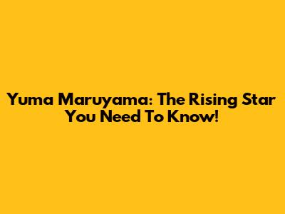Yuma Maruyama: The Rising Star You Need To Know!