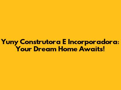 Yuny Construtora E Incorporadora: Your Dream Home Awaits!