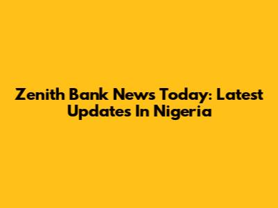 Zenith Bank News Today: Latest Updates In Nigeria