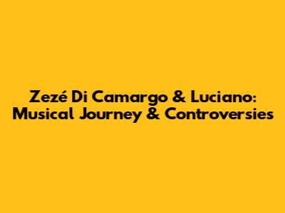 Zezé Di Camargo & Luciano: Musical Journey & Controversies