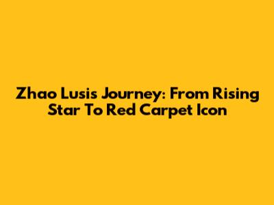 Zhao Lusi's Journey: From Rising Star To Red Carpet Icon