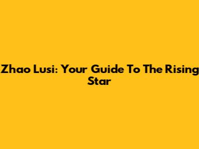 Zhao Lusi: Your Guide To The Rising Star