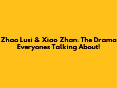 Zhao Lusi & Xiao Zhan: The Drama Everyone's Talking About!
