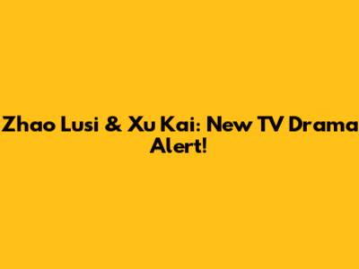 Zhao Lusi & Xu Kai: New TV Drama Alert!