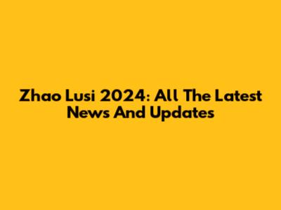 Zhao Lusi 2024: All The Latest News And Updates